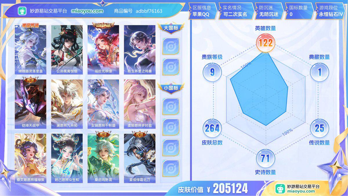  珍品传说1 无双1 典藏1 传说25 史诗71 限定88 英雄122 皮肤264 贵族9级 皮肤价值:205124  
【珍品传说1】 嫦娥器灵落星盏
【无双皮肤1】 公孙离离恨烟
【荣耀典藏1】 瑶拾光映像
【传说皮肤25】 杨玉环星之鸣奏 铠绛天战甲 澜愿照九州拓 女娲愿照千秋盛 虞姬愿照岁时盈 蔡文姬愿照福禄聚 妲己愿照众生和 桑启鸣野蒿 夏侯惇霜北刀 宫本武藏惊梅引 虞姬启明星使 孙膑小动物乐团 后羿黄金射手座 王昭君乞巧织情 宫本武藏地狱之眼 镜炽阳神光 赵云淬星耀世 张良黄