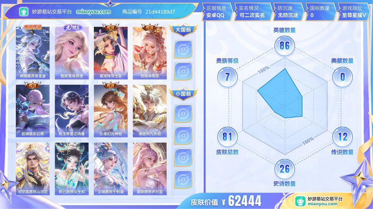  珍品传说1 无双1 传说12 史诗26 限定34 英雄86 皮肤81 贵族7级 皮肤价值:62444  
【珍品传说1】 嫦娥器灵落星盏
【无双皮肤1】 甄姬雪境奇遇
【传说皮肤12】 夏洛特浮生妄 西施续相思 貂蝉猫影幻舞 杨玉环星之鸣奏 云缨幻光神枪 澜愿照九州拓 司空震愿照山河定 妲己愿照众生和 女娲愿照千秋盛 虞姬愿照岁时盈 干将莫邪画中仙 孙悟空零号赤焰
【史诗皮肤26】 孙尚香水果甜心 孙膑茶境仙 关羽冰锋战神 貂蝉圣诞恋歌 孙策猫狗日记 赵怀真器灵浮梦炉 宫本武藏鬼剑武藏
