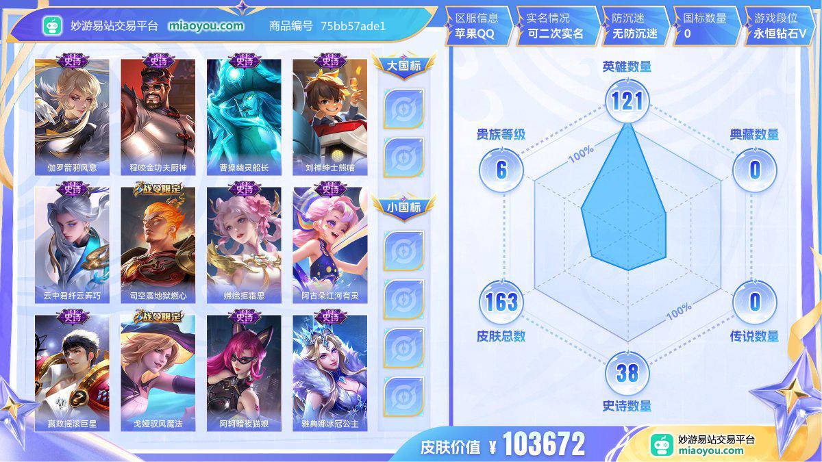 史诗38 限定61 英雄121 皮肤163  稀有英雄8 贵族6级 皮肤价值:103672  
【史诗皮肤38】 伽罗箭羽风息 程咬金功夫厨神 曹操幽灵船长 刘禅绅士熊喵 云中君纤云弄巧 司空震地狱燃心 嫦娥拒霜思 阿古朵江河有灵 嬴政摇滚巨星 戈娅驭风魔法 阿轲暗夜猫娘 雅典娜冰冠公主 扁鹊奇幻香踪 狄仁杰魔术师 孙尚香时之恋人 露娜紫霞仙子 孙尚香蔷薇恋人 上官婉儿梁祝 花木兰水晶猎龙者 宫本武藏鬼剑武藏 孙尚香水果甜心 阿轲节奏热浪 李元芳逐浪之夏 黄忠火炮绅士 赵云皇家上将 干将莫邪真