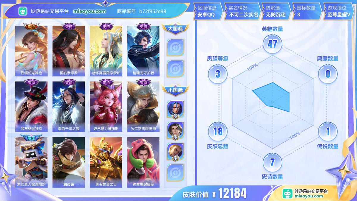 传说1 史诗7 限定2 英雄47 皮肤18  稀有英雄3 贵族3级 皮肤价值:12184  
【大国标0】
【小国标3】 国服橘右京 国服赵怀真 国服狂铁
【传说皮肤1】 云缨幻光神枪
【史诗皮肤7】 橘右京修罗 赵怀真器灵浮梦炉 铠曙光守护者 吕布圣诞狂欢 李白千年之狐 妲己魅力维加斯 狄仁杰鹰眼统帅
【限定皮肤2】 赵怀真器灵浮梦炉 太乙真人谧流熔炉
【其他12】 澜孤猎 典韦黄金武士 达摩爆裂喵拳 明世隐景韶洛都 戈娅玫蓝誓约 亚瑟死亡骑士 司空震启蛰 暃碧珀绯影 李信灼热之刃
