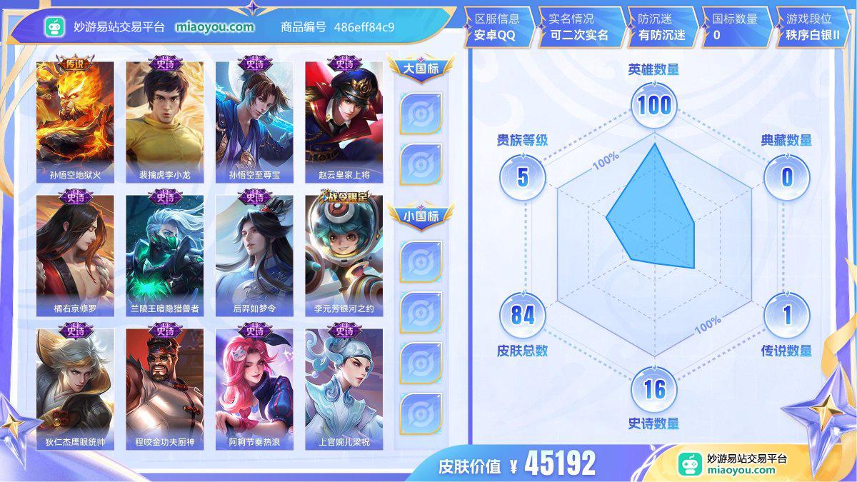 传说1 史诗16 限定26 英雄100 皮肤84  稀有英雄5 贵族5级 皮肤价值:45192  
【传说皮肤1】 孙悟空地狱火
【史诗皮肤16】 裴擒虎李小龙 孙悟空至尊宝 赵云皇家上将 橘右京修罗 兰陵王暗隐猎兽者 后羿如梦令 李元芳银河之约 狄仁杰鹰眼统帅 程咬金功夫厨神 阿轲节奏热浪 上官婉儿梁祝 公孙离无限星赏官 诸葛亮黄金分割率 孙尚香水果甜心 貂蝉圣诞恋歌 妲己魅力维加斯
【限定皮肤26】 李元芳云中旅人 沈梦溪大漠名商 达摩沙漠行僧 钟馗驱傩正仪 程咬金演武夺筹 狄仁杰万华