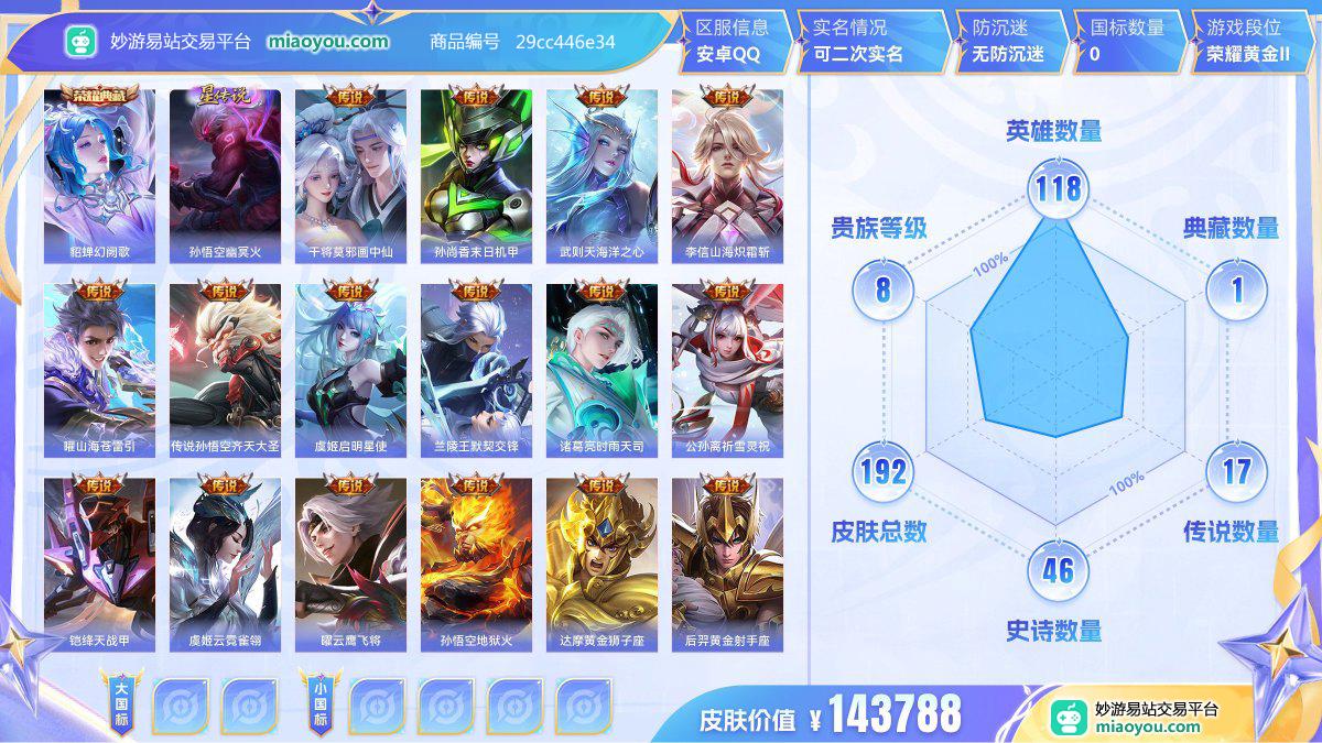 典藏1 星元1 传说17 史诗46 限定67 英雄118 皮肤192  稀有英雄9 贵族8级 皮肤价值:143788  
【荣耀典藏1】 貂蝉幻阙歌
【星元皮肤1】 孙悟空幽冥火
【传说皮肤17】 干将莫邪画中仙 孙尚香末日机甲 武则天海洋之心 李信山海炽霜斩 曜山海苍雷引 传说孙悟空齐天大圣 虞姬启明星使 兰陵王默契交锋 诸葛亮时雨天司 公孙离祈雪灵祝 铠绛天战甲 虞姬云霓雀翎 曜云鹰飞将 孙悟空地狱火 达摩黄金狮子座 后羿黄金射手座 百里玄策白虎志
【史诗皮肤46】 马可波罗山海玄木