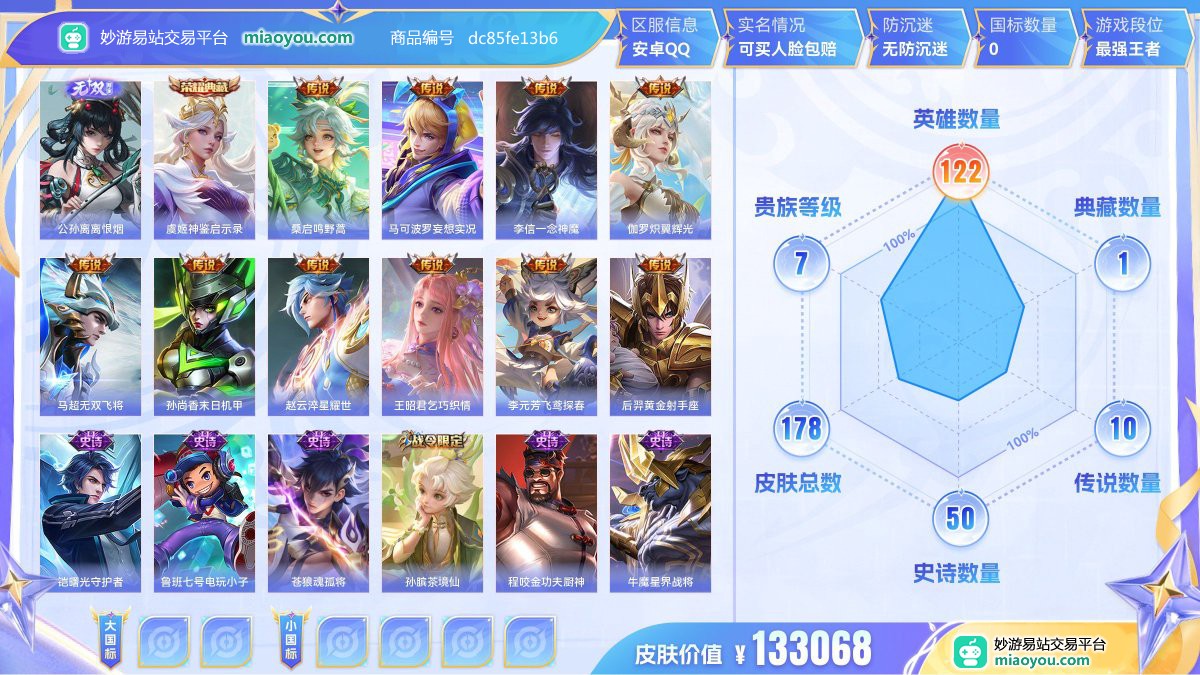 无双1 典藏1 传说10 史诗50 限定57 英雄122 皮肤178  稀有英雄8 贵族7级 皮肤价值:133068  
【无双皮肤1】 公孙离离恨烟
【荣耀典藏1】 虞姬神鉴启示录
【传说皮肤10】 桑启鸣野蒿 马可波罗妄想实况 李信一念神魔 伽罗炽翼辉光 马超无双飞将 孙尚香末日机甲 赵云淬星耀世 王昭君乞巧织情 李元芳飞鸢探春 后羿黄金射手座
【史诗皮肤50】 铠曙光守护者 鲁班七号电玩小子 苍狼魂孤将 孙膑茶境仙 程咬金功夫厨神 牛魔星界战将 墨子降魔 露娜紫霞仙子 百里守约百相