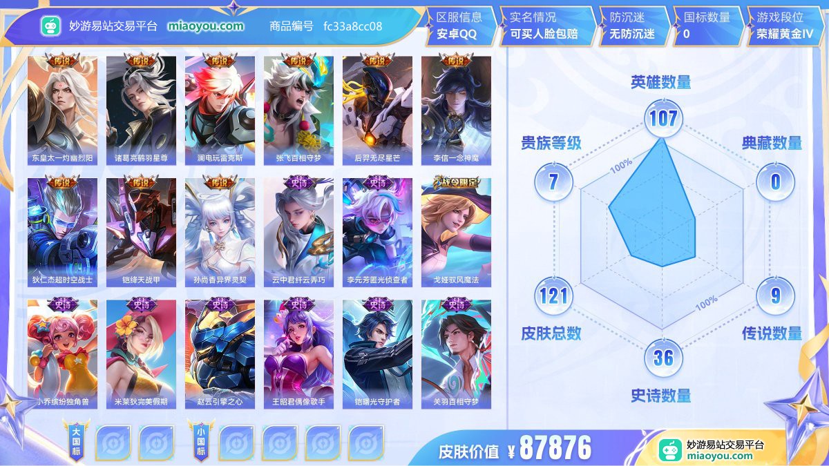 传说9 史诗36 限定44 英雄107 皮肤121  稀有英雄8 贵族7级 皮肤价值:87876  
【传说皮肤9】 东皇太一灼幽烈阳 诸葛亮鹤羽星尊 澜电玩雷克斯 张飞百相守梦 后羿无尽星芒 李信一念神魔 狄仁杰超时空战士 铠绛天战甲 孙尚香异界灵契
【史诗皮肤36】 云中君纤云弄巧 李元芳匿光侦查者 戈娅驭风魔法 小乔缤纷独角兽 米莱狄完美假期 赵云引擎之心 王昭君偶像歌手 铠曙光守护者 关羽百相守梦 蔡文姬电玩兔顽号 沈梦溪匿光破解者 钟无艳超时空战士 孙尚香水果甜心 白起星夜王子 元