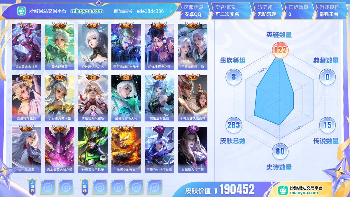 星元1 传说15 史诗80 限定93 英雄122 皮肤283  稀有英雄9 贵族8级 皮肤价值:190452  
【星元皮肤1】 孙尚香未来机甲
【传说皮肤15】 桑启鸣野蒿 公孙离记忆之芯 狄仁杰超时空战士 貂蝉仲夏夜之梦 干将莫邪画中仙 夏洛特浮生妄 小乔山海琳琅生 李信山海炽霜斩 诸葛亮时雨天司 虞姬启明星使 干将莫邪久胜战神 李白凤求凰 宫本武藏地狱之眼 孙尚香末日机甲 孙悟空地狱火
【史诗皮肤80】 百里守约特工魅影 刘邦德古拉伯爵 夏侯惇乘风破浪 吕布末日机甲 孙膑茶境仙 刘禅