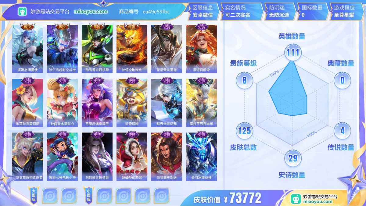 传说4 史诗29 限定42 英雄111 皮肤125  稀有英雄8 贵族8级 皮肤价值:73772  
【传说皮肤4】 虞姬启明星使 狄仁杰超时空战士 孙尚香末日机甲 孙悟空地狱火
【史诗皮肤29】 蒙恬荣光圣徽 蒙犽百解令 米莱狄完美假期 孙尚香水果甜心 王昭君偶像歌手 梦奇顽趣 赵云未来纪元 鬼谷子五谷丰年 百里玄策原初追逐者 鲁班七号电玩小子 刘邦德古拉伯爵 貂蝉圣诞恋歌 项羽霸王别姬 关羽冰锋战神 孙悟空至尊宝 赵云皇家上将 狄仁杰鹰眼统帅 狄仁杰魔术师 李白千年之狐 甄姬游园惊梦 小