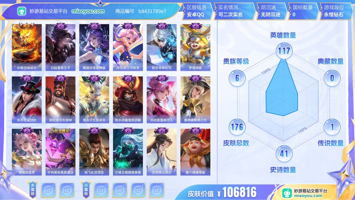 传说1 史诗41 限定63 英雄117 皮肤176  稀有英雄8 贵族6级 皮肤价值:106816  
【传说皮肤1】 孙悟空地狱火
【史诗皮肤41】 白起星夜王子 甄姬冰雪圆舞曲 阿古朵江河有灵 赵云未来纪元 梦奇顽趣 吕布圣诞狂欢 程咬金功夫厨神 鬼谷子五谷丰年 宫本武藏鬼剑武藏 孙尚香蔷薇恋人 雅典娜黎明之约 嫦娥拒霜思 干将莫邪真爱魔法 张飞乱世虎臣 兰陵王暗隐猎兽者 庄周高山流水 猪八戒猪悟能 孙悟空孙行者 曹操幽灵船长 墨子龙骑士 老夫子航海奇遇记 元歌云间偶戏 貂蝉圣诞恋歌 蔡