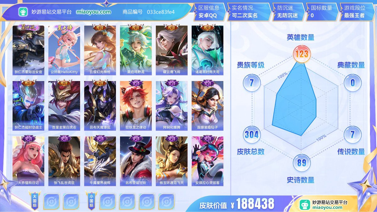 星元5 传说7 史诗89 限定106 英雄123 皮肤304  稀有英雄10 贵族7级 皮肤价值:188438  
【星元皮肤5】 狄仁杰星际治安官 小乔爱的火烈鸟 小乔夏日快乐鸭 公孙离HelloKitty 阿轲幻夜派对
【传说皮肤7】 云缨幻光神枪 桑启鸣野蒿 曜云鹰飞将 诸葛亮时雨天司 狄仁杰超时空战士 百里玄策白虎志 吕布天魔缭乱
【史诗皮肤89】 狂铁龙之律动 阿轲化蝶舞 露娜紫霞仙子 大乔猫狗日记 张飞乱世虎臣 牛魔星界战将 吕布圣诞狂欢 杨玉环遇见飞天 安琪拉心灵骇客 亚连破