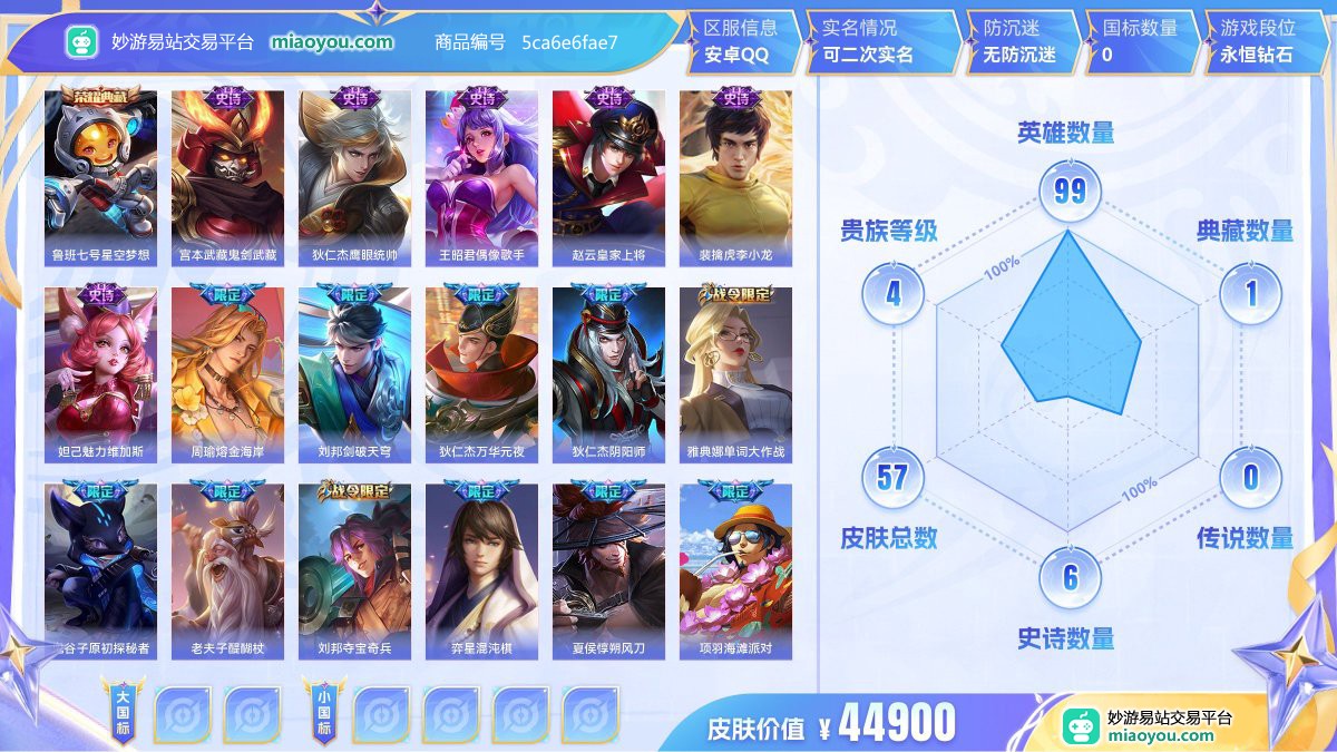 典藏1 史诗6 限定13 英雄99 皮肤57  稀有英雄8 贵族4级 皮肤价值:44900  
【荣耀典藏1】 鲁班七号星空梦想
【史诗皮肤6】 宫本武藏鬼剑武藏 狄仁杰鹰眼统帅 王昭君偶像歌手 赵云皇家上将 裴擒虎李小龙 妲己魅力维加斯
【限定皮肤13】 周瑜熔金海岸 刘邦剑破天穹 狄仁杰万华元夜 狄仁杰阴阳师 赵云皇家上将 雅典娜单词大作战 裴擒虎李小龙 鬼谷子原初探秘者 老夫子醍醐杖 刘邦夺宝奇兵 弈星混沌棋 夏侯惇朔风刀 项羽海滩派对
【其他44】 戈娅玫蓝誓约 哪吒三太子 曹操