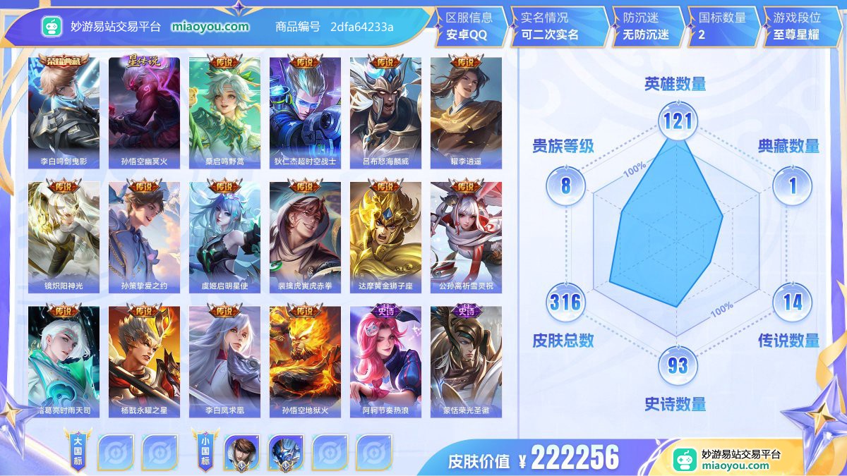 典藏1 星元1 传说14 史诗93 限定111 英雄121 皮肤316  稀有英雄8 贵族8级 皮肤价值:222256  
【大国标0】
【小国标2】 国服赵云 国服钟馗
【荣耀典藏1】 李白鸣剑曳影
【星元皮肤1】 孙悟空幽冥火
【传说皮肤14】 桑启鸣野蒿 狄仁杰超时空战士 吕布怒海麟威 曜李逍遥 镜炽阳神光 孙策挚爱之约 虞姬启明星使 裴擒虎寅虎赤拳 达摩黄金狮子座 公孙离祈雪灵祝 诸葛亮时雨天司 杨戬永曜之星 李白凤求凰 孙悟空地狱火
【史诗皮肤93】 阿轲节奏热浪 蒙恬荣光