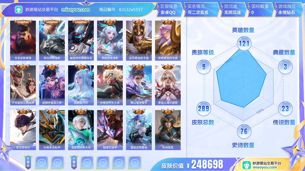 典藏3 传说23 史诗76 限定92 英雄121 皮肤289  稀有英雄9 贵族9级 皮肤价值:248698  
【荣耀典藏3】 关羽赤影疾锋 李白鸣剑曳影 夏侯惇无限飓风号
【传说皮肤23】 西施游龙清影 后羿黄金射手座 张良黄金白羊座 干将莫邪久胜战神 貂蝉仲夏夜之梦 露娜霜月吟 孙悟空齐天大圣 曜山海苍雷引 李信山海炽霜斩 李白诗剑行 孙策末日机甲 诸葛亮时雨天司 铠绛天战甲 虞姬启明星使 关羽武圣 曜云鹰飞将 吕布天魔缭乱 花木兰冠军飞将 狄仁杰超时空战士 诸葛亮武陵仙君 孙尚香末日