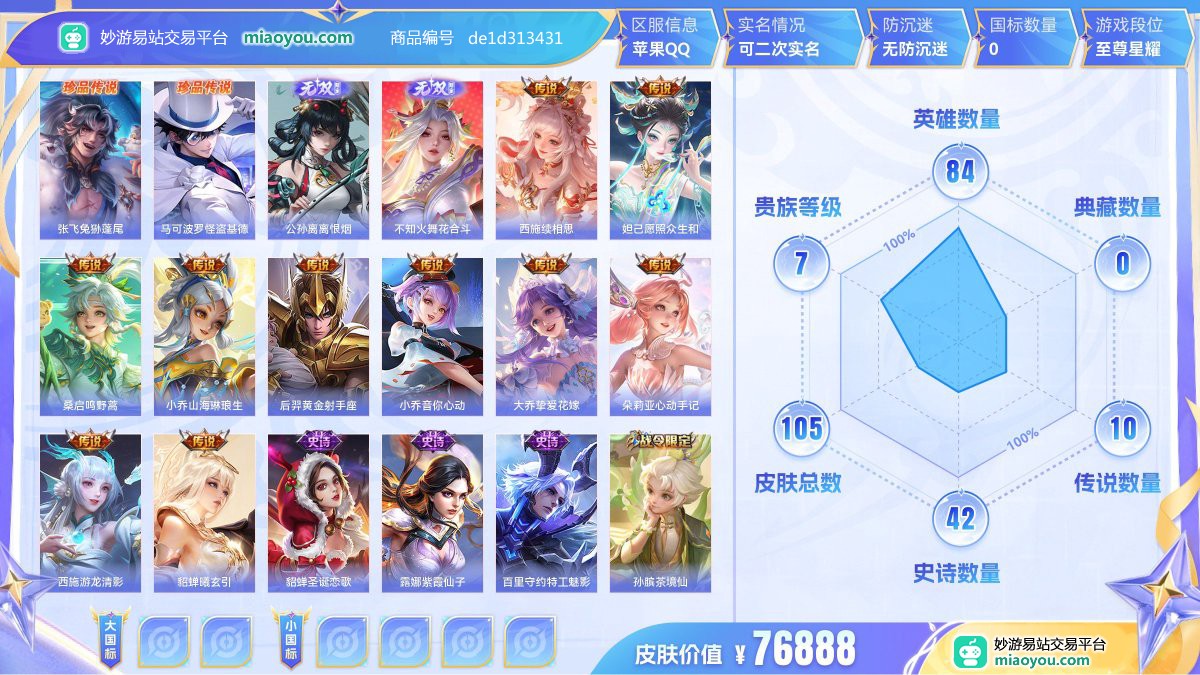 珍品传说2 无双2 传说10 史诗42 限定41 英雄84 皮肤105  稀有英雄4 贵族7级 皮肤价值:76888  
【珍品传说2】 张飞兔狲蓬尾 马可波罗怪盗基德
【无双皮肤2】 公孙离离恨烟 不知火舞花合斗
【传说皮肤10】 西施续相思 妲己愿照众生和 桑启鸣野蒿 小乔山海琳琅生 后羿黄金射手座 小乔音你心动 大乔挚爱花嫁 朵莉亚心动手记 西施游龙清影 貂蝉曦玄引
【史诗皮肤42】 貂蝉圣诞恋歌 露娜紫霞仙子 百里守约特工魅影 孙膑茶境仙 张飞乱世虎臣 李元芳逐浪之夏 甄姬冰雪圆