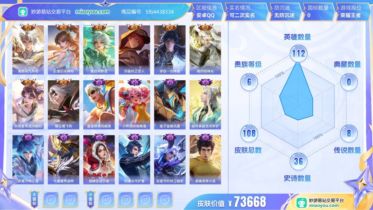传说8 史诗36 限定34 英雄112 皮肤108  稀有英雄9 贵族6级 皮肤价值:73668  
【传说皮肤8】 澜愿照九州拓 云缨幻光神枪 桑启鸣野蒿 刘备时之恋人 李信一念神魔 镜炽阳神光 孙尚香乘龙问璇玑 曜云鹰飞将
【史诗皮肤36】 夏侯惇乘风破浪 小乔缤纷独角兽 墨子金属风暴 赵怀真器灵浮梦炉 弈星万物之道 牛魔星界战将 貂蝉圣诞恋歌 铠曙光守护者 百里守约特工魅影 裴擒虎李小龙 李白千年之狐 雅典娜冰冠公主 亚连破空之剑 兰陵王暗隐猎兽者 大司命东方月初 百里玄策原初追逐者 