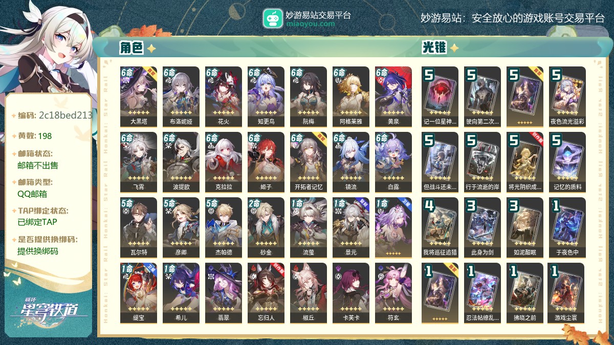 70级,女主,198黄,31个五星角色：满命大黑塔,满命布洛妮娅,满命花火,满命知更鸟,满命阮梅,满命阿格莱雅,满命黄泉,满命飞霄,满命波提欧,满命克拉拉,满命姬子,满命镜流,满命白露,5命瓦尔特,5命彦卿,5命杰帕德,2命砂金,1命流萤,1命景元,1命遐蝶,1命缇宝,1命希儿,翡翠,忘归人,椒丘,卡芙卡,符玄,银狼,乱破,真理医生,罗刹,28个五星光锥：精5记一位星神的陨落,精5驶向第二次生命,精5向着不可追问处,精5夜色流光溢彩,精5但战斗还未结束,精5行于流逝的岸,精5将光阴织成黄金,精5