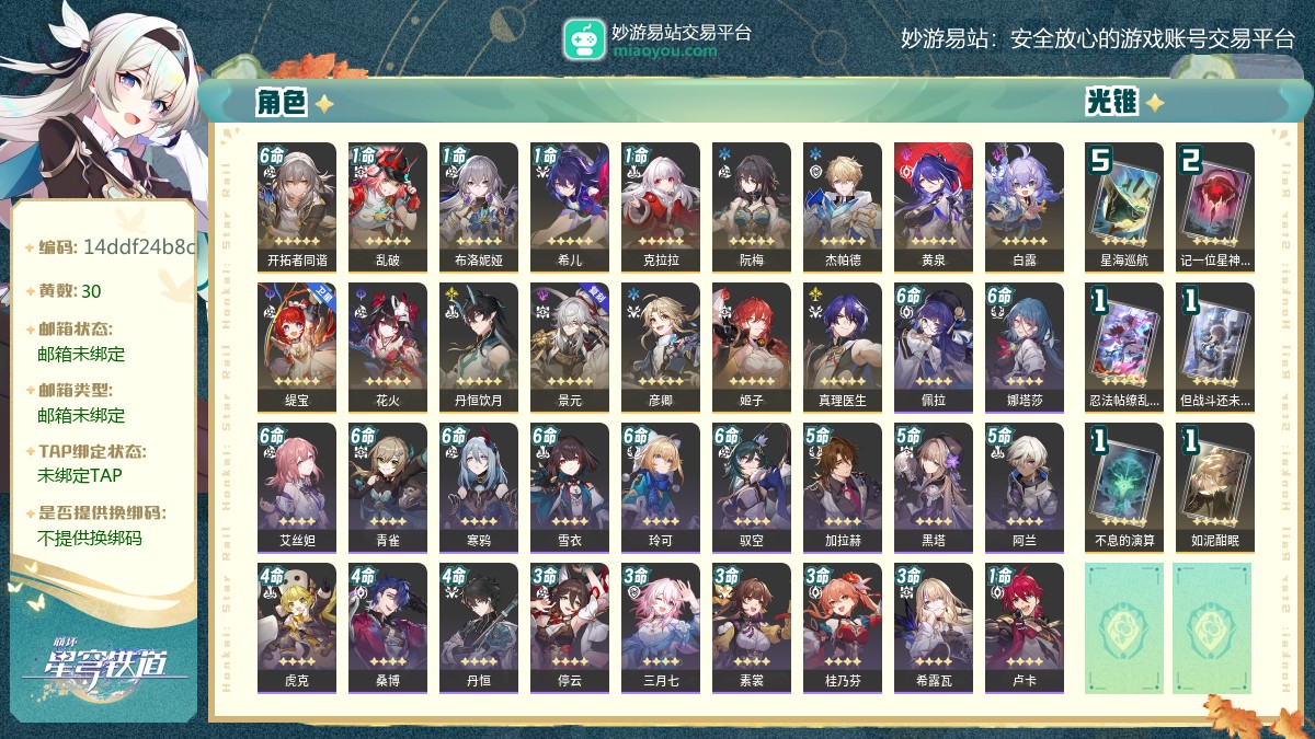 70级,女主,30黄,15个五星角色：1命乱破,1命布洛妮娅,1命希儿,1命克拉拉,阮梅,杰帕德,黄泉,白露,缇宝,花火,丹恒饮月,景元,彦卿,姬子,真理医生,6个五星光锥：精5星海巡航,精2记一位星神的陨落,精1忍法帖缭乱破魔,精1但战斗还未结束,精1不息的演算,精1如泥酣眠,梦华0,星琼3,星轨专票10,星轨通票0【邮箱未绑定】【邮箱未绑定】【官方截图】