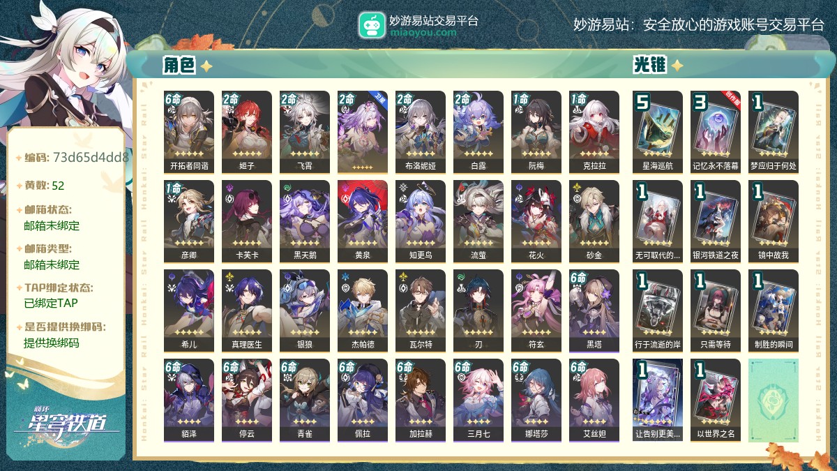 70级,女主,52黄,22个五星角色：2命姬子,2命飞霄,2命遐蝶,2命布洛妮娅,2命白露,1命阮梅,1命克拉拉,1命彦卿,卡芙卡,黑天鹅,黄泉,知更鸟,流萤,花火,砂金,希儿,真理医生,银狼,杰帕德,瓦尔特,刃,符玄,11个五星光锥：精5星海巡航,精3记忆永不落幕,精1梦应归于何处,精1无可取代的东西,精1银河铁道之夜,精1镜中故我,精1行于流逝的岸,精1只需等待,精1制胜的瞬间,精1让告别更美一些,精1以世界之名,梦华0,星琼42,星轨专票111,星轨通票0【邮箱未绑定】【邮箱未绑定】【官方