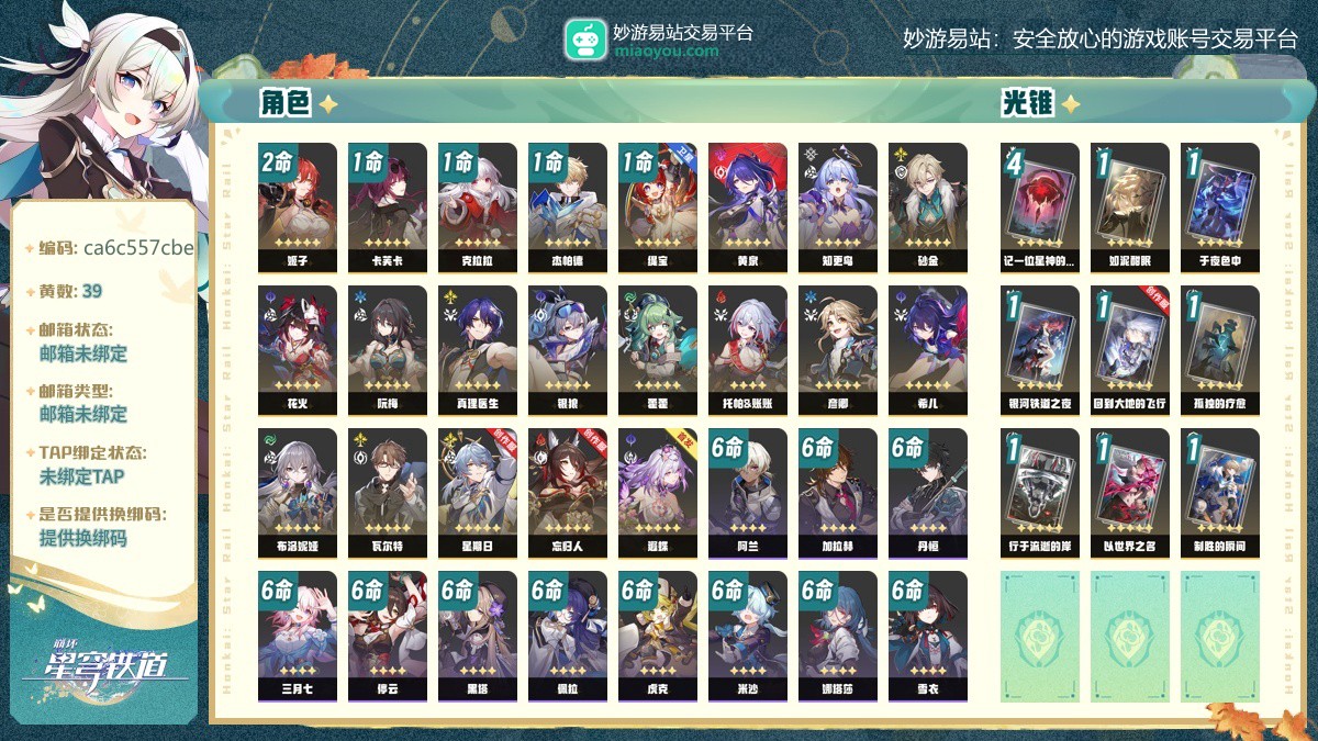 70级，39黄，女主，21个五星角色：2命姬子，1命缇宝，1命卡芙卡，1命克拉拉，1命杰帕德，星期日，藿藿，知更鸟，托帕账账，黄泉，花火，银狼，真理医生，砂金，忘归人，阮梅，遐蝶，希儿，彦卿，布洛妮娅，瓦尔特，9个五星光锥：精4记一位星神的陨落，精1如泥酣眠，精1于夜色中，精1银河铁道之夜，精1回到大地的飞行，精1孤独的疗愈，精1行于流逝的岸，精1以世界之名，精1制胜的瞬间，梦华 0，星琼 100，星轨专票：6，星轨通票：4【邮箱未绑定】【官方截图】