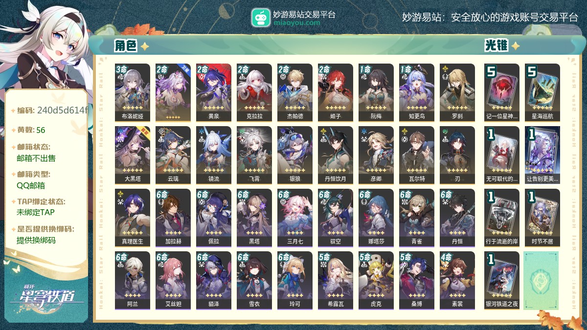 70级,,56黄,20个五星角色：满命-开拓者•记忆,3命布洛妮娅,2命遐蝶,2命黄泉,2命克拉拉,2命杰帕德,2命姬子,1命阮梅,1命知更鸟,罗刹,大黑塔,云璃,镜流,飞霄,银狼,丹恒饮月,彦卿,瓦尔特,刃,真理医生,7个五星光锥：精5记一位星神的陨落,精5星海巡航,精1无可取代的东西,精1让告别更美一些,精1行于流逝的岸,精1时节不居,精1银河铁道之夜,梦华0,星琼21,星轨专票15,星轨通票0【邮箱不出售】【QQ邮箱】【官方截图】