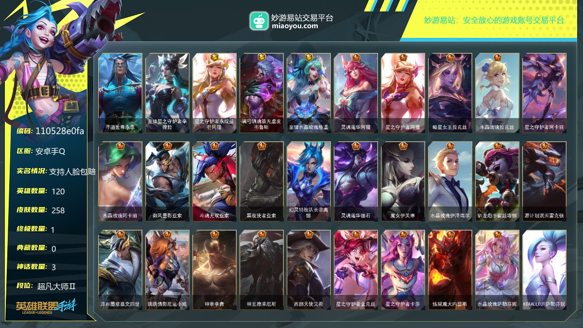 段位: 超凡大师Ⅱ, 英雄总数: 120, 皮肤总数: 258, 终极皮肤： 寻道世尊永恩; 至臻皮肤： 至臻星之守护者辛德拉; 神话皮肤： 星之守护者永绽盛芒阿狸,满弓镇魂箭无虚发韦鲁斯,至臻水晶玫瑰格温; 传说皮肤： 灵魂莲华阿狸,星之守护者阿狸,暗星女王拉克丝,水晶玫瑰拉克丝,星之守护者阿卡丽,水晶玫瑰阿卡丽,御风墨影亚索,斗魂无双亚索,黑夜使者亚索,幻灵特战队长菲奥娜,灵魂莲华锤石,魔女伊芙琳,水晶玫瑰伊泽瑞尔,驯龙炮手崔丝塔娜,源计划泯灭雷克顿,淳和墨意嘉文四世,跳跳倩影厄运小姐,神拳