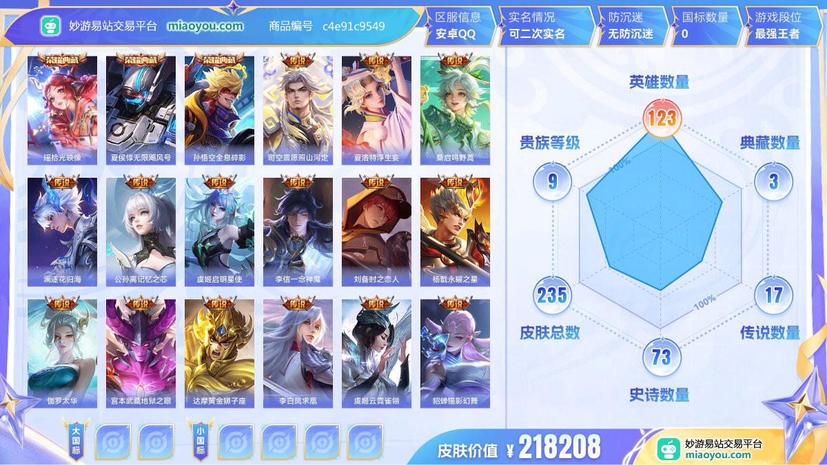 典藏3 传说17 史诗73 限定74 英雄123 皮肤235  稀有英雄9 贵族9级 皮肤价值:218208  
【荣耀典藏3】 瑶拾光映像 夏侯惇无限飓风号 孙悟空全息碎影
【传说皮肤17】 司空震愿照山河定 夏洛特浮生妄 桑启鸣野蒿 澜逐花归海 公孙离记忆之芯 虞姬启明星使 李信一念神魔 刘备时之恋人 杨戬永曜之星 伽罗太华 宫本武藏地狱之眼 达摩黄金狮子座 李白凤求凰 虞姬云霓雀翎 貂蝉猫影幻舞 后羿黄金射手座 孙尚香末日机甲
【史诗皮肤73】 狂铁龙之律动 钟馗乐园奇幻夜 孙膑茶境