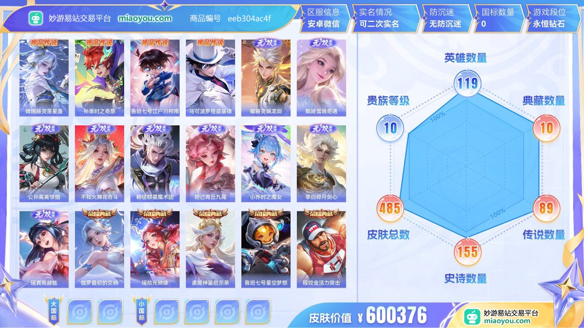 珍品传说4 无双9 典藏10 星元5 传说89 史诗155 限定167 英雄119 皮肤485  稀有英雄6 贵族10级 皮肤价值:600376  
【珍品传说4】 嫦娥器灵落星盏 孙策时之奇旅 鲁班七号江户川柯南 马可波罗怪盗基德
【无双皮肤9】 曜器灵螭龙剑 甄姬雪境奇遇 公孙离离恨烟 不知火舞花合斗 韩信群星魔术团 妲己青丘九尾 小乔时之魔女 李白碎月剑心 瑶真我赫兹
【荣耀典藏10】 伽罗最初的交响 瑶拾光映像 虞姬神鉴启示录 鲁班七号星空梦想 程咬金活力突击 诸葛亮星域神启 夏侯
