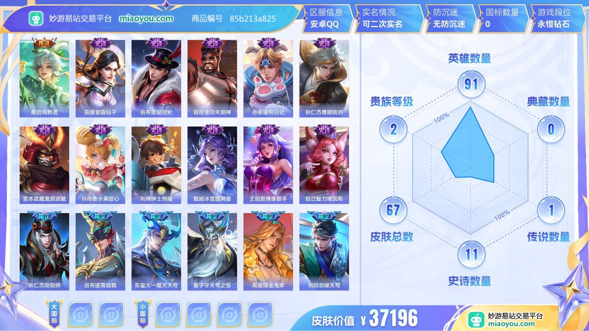传说1 史诗11 限定14 英雄91 皮肤67  稀有英雄4 贵族2级 皮肤价值:37196  
【传说皮肤1】 桑启鸣野蒿
【史诗皮肤11】 露娜紫霞仙子 吕布圣诞狂欢 程咬金功夫厨神 孙策猫狗日记 狄仁杰鹰眼统帅 宫本武藏鬼剑武藏 孙尚香水果甜心 刘禅绅士熊喵 甄姬冰雪圆舞曲 王昭君偶像歌手 妲己魅力维加斯
【限定皮肤14】 狄仁杰阴阳师 吕布逐霄战戟 桑启鸣野蒿 东皇太一噬灭天穹 姜子牙天穹之誓 周瑜熔金海岸 刘邦剑破天穹 沈梦溪龙舞盛年 嫦娥漠中幻影 鬼谷子天穹祈灯 张良古海寻踪 