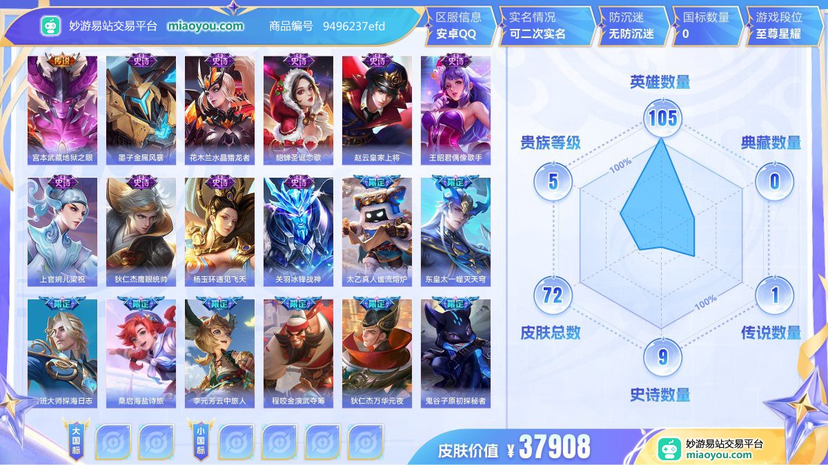 传说1 史诗9 限定21 英雄105 皮肤72  稀有英雄6 贵族5级 皮肤价值:37908  
【传说皮肤1】 宫本武藏地狱之眼
【史诗皮肤9】 墨子金属风暴 花木兰水晶猎龙者 貂蝉圣诞恋歌 赵云皇家上将 王昭君偶像歌手 上官婉儿梁祝 狄仁杰鹰眼统帅 杨玉环遇见飞天 关羽冰锋战神
【限定皮肤21】 太乙真人谧流熔炉 东皇太一噬灭天穹 鲁班大师探海日志 桑启海盐诗旅 李元芳云中旅人 程咬金演武夺筹 狄仁杰万华元夜 鬼谷子原初探秘者 老夫子醍醐杖 明世隐疑决卦 赵云皇家上将 弈星混沌棋 上官