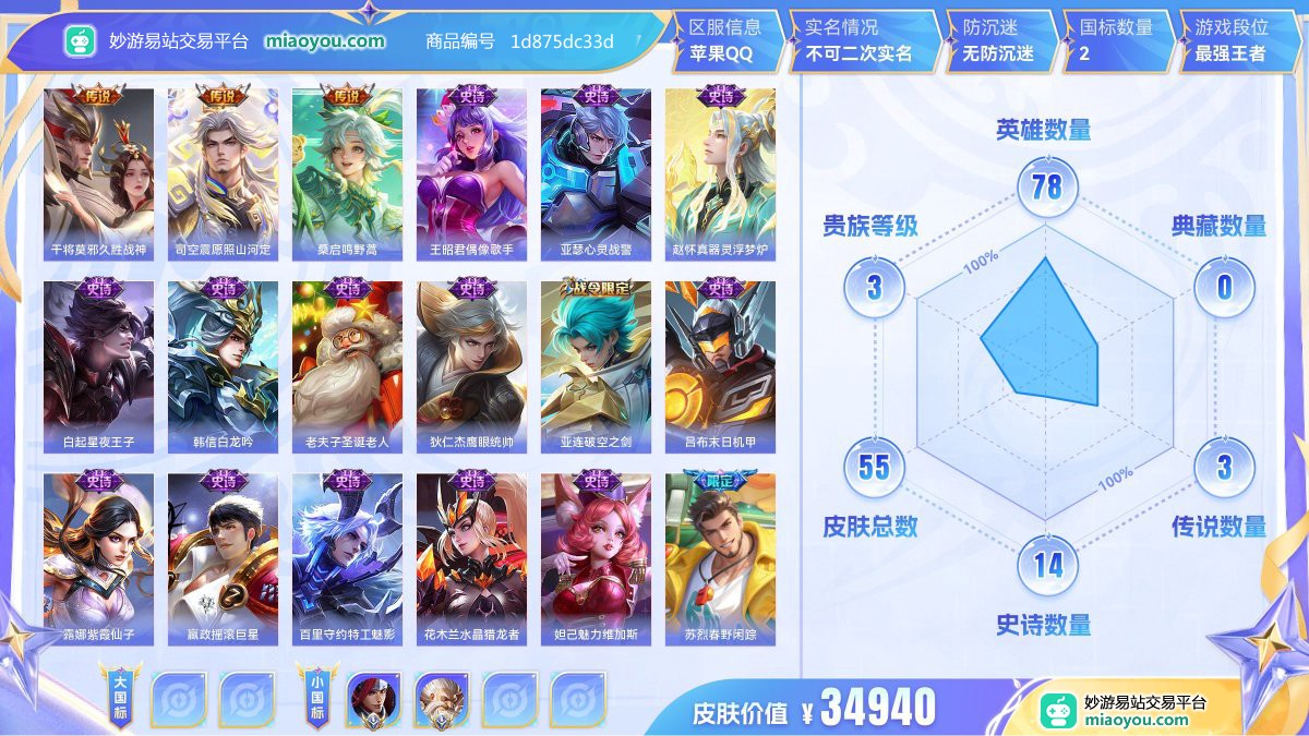 传说3 史诗14 限定17 英雄78 皮肤55  稀有英雄3 贵族3级 皮肤价值:34940  
【大国标0】
【小国标2】 国服韩信 国服老夫子
【传说皮肤3】 干将莫邪久胜战神 司空震愿照山河定 桑启鸣野蒿
【史诗皮肤14】 王昭君偶像歌手 亚瑟心灵战警 赵怀真器灵浮梦炉 白起星夜王子 韩信白龙吟 老夫子圣诞老人 狄仁杰鹰眼统帅 亚连破空之剑 吕布末日机甲 露娜紫霞仙子 嬴政摇滚巨星 百里守约特工魅影 花木兰水晶猎龙者 妲己魅力维加斯
【年限皮肤1】 司空震愿照山河定
【限定皮肤