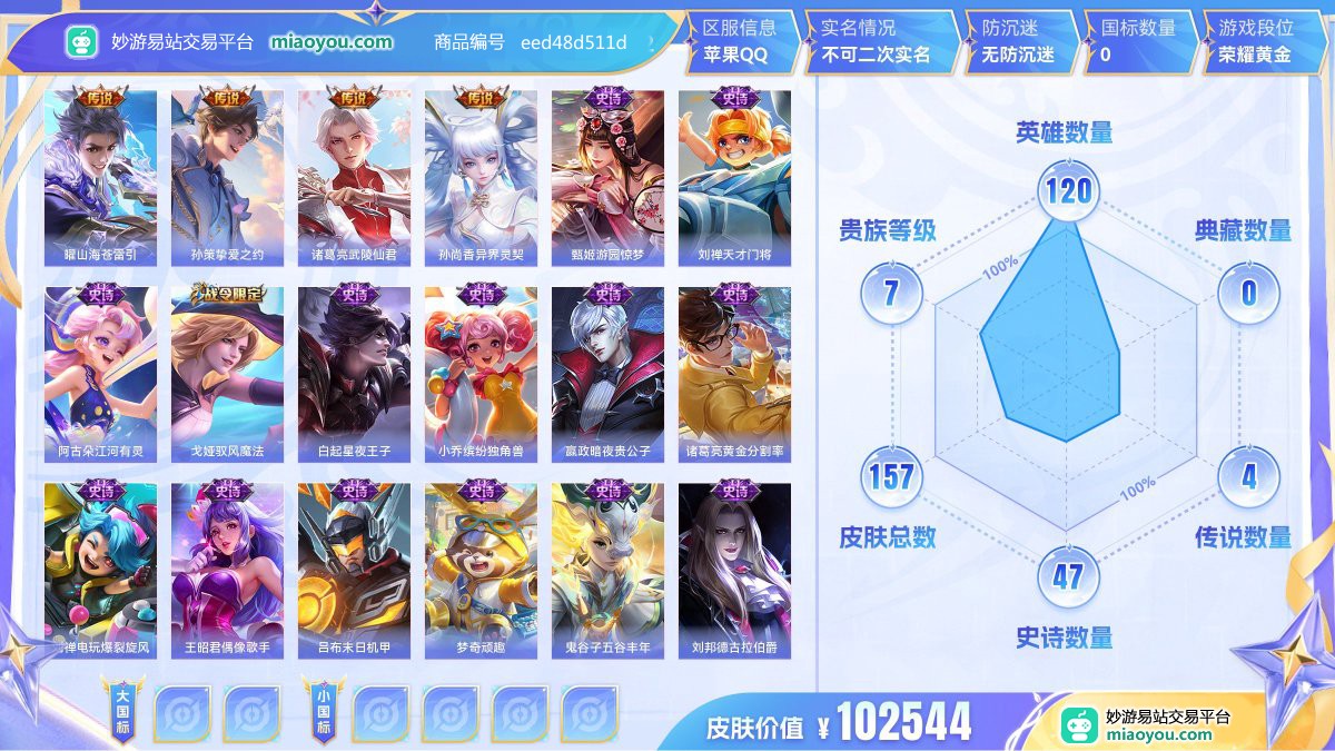 传说4 史诗47 限定52 英雄120 皮肤157  稀有英雄8 贵族7级 皮肤价值:102544  
【传说皮肤4】 曜山海苍雷引 孙策挚爱之约 诸葛亮武陵仙君 孙尚香异界灵契
【史诗皮肤47】 甄姬游园惊梦 刘禅天才门将 阿古朵江河有灵 戈娅驭风魔法 白起星夜王子 小乔缤纷独角兽 嬴政暗夜贵公子 诸葛亮黄金分割率 刘禅电玩爆裂旋风 王昭君偶像歌手 吕布末日机甲 梦奇顽趣 鬼谷子五谷丰年 刘邦德古拉伯爵 雅典娜冰冠公主 娜可露露晚萤 宫本武藏鬼剑武藏 夏侯惇匿光决锋者 公孙离玉兔公主 夏洛