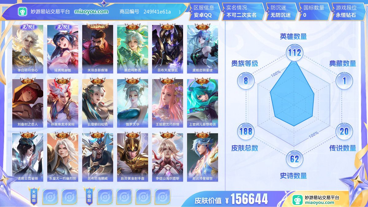 无双2 典藏1 传说20 史诗62 限定52 英雄112 皮肤188  稀有英雄7 贵族8级 皮肤价值:156644  
【无双皮肤2】 李白碎月剑心 瑶真我赫兹
【荣耀典藏1】 关羽赤影疾锋
【传说皮肤20】 桑启鸣野蒿 吕布天魔缭乱 虞姬启明星使 刘备时之恋人 孙策乘龙淬吴钩 云缨鹤归松栖 伽罗太华 王昭君乞巧织情 上官婉儿妄想奇谈 虞姬云霓雀翎 东皇太一灼幽烈阳 吕布怒海麟威 后羿黄金射手座 李信山海炽霜斩 赵云淬星耀世 铠绛天战甲 孙悟空齐天大圣 达摩黄金狮子座 孙尚香末日机甲 宫
