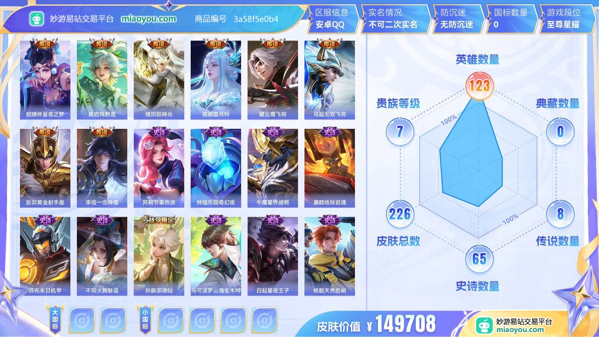 传说8 史诗65 限定69 英雄123 皮肤226  稀有英雄9 贵族7级 皮肤价值:149708  
【传说皮肤8】 貂蝉仲夏夜之梦 桑启鸣野蒿 镜炽阳神光 露娜霜月吟 曜云鹰飞将 马超无双飞将 后羿黄金射手座 李信一念神魔
【史诗皮肤65】 阿轲节奏热浪 钟馗乐园奇幻夜 牛魔星界战将 廉颇地狱岩魂 吕布末日机甲 不知火舞魅语 孙膑茶境仙 马可波罗山海玄木吟 白起星夜王子 杨戬天秀启明 百里守约百相守梦 小乔缤纷独角兽 杨玉环遇见飞天 露娜紫霞仙子 大乔白蛇 刘邦德古拉伯爵 亚连破空之剑 