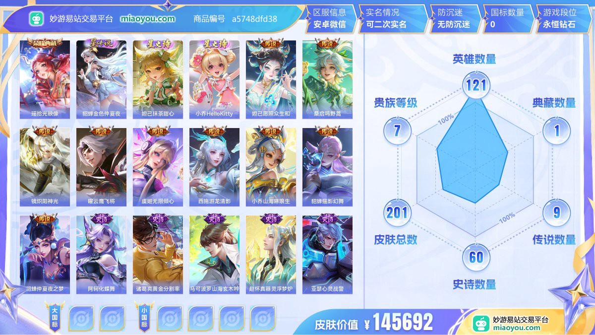 典藏1 星元4 传说9 史诗60 限定59 英雄121 皮肤201  稀有英雄8 贵族7级 皮肤价值:145692  
【荣耀典藏1】 瑶拾光映像
【星元皮肤4】 貂蝉金色仲夏夜 妲己抹茶甜心 小乔爱的火烈鸟 小乔HelloKitty
【传说皮肤9】 妲己愿照众生和 桑启鸣野蒿 镜炽阳神光 曜云鹰飞将 虞姬无限倾心 西施游龙清影 小乔山海琳琅生 貂蝉猫影幻舞 貂蝉仲夏夜之梦
【史诗皮肤60】 阿轲化蝶舞 诸葛亮黄金分割率 马可波罗山海玄木吟 赵怀真器灵浮梦炉 亚瑟心灵战警 沈梦溪月团寄思