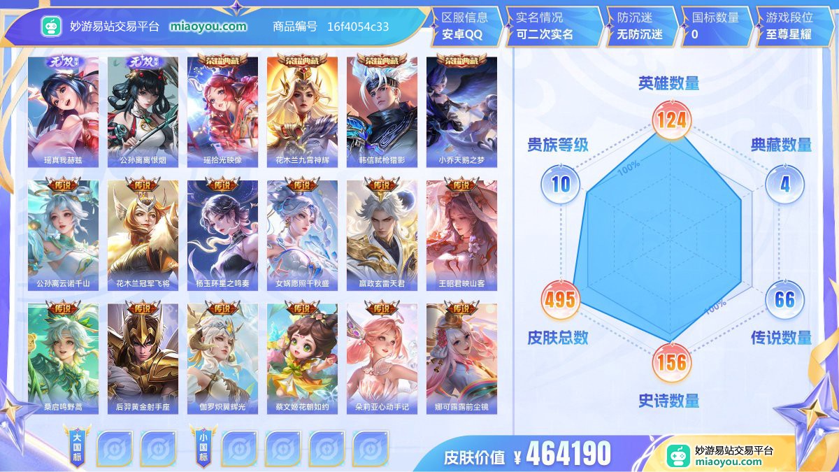 无双2 典藏4 传说66 史诗156 限定209 英雄124 皮肤495  稀有英雄10 贵族10级 皮肤价值:464190  
【无双皮肤2】 瑶真我赫兹 公孙离离恨烟
【荣耀典藏4】 瑶拾光映像 花木兰九霄神辉 韩信弑枪猎影 小乔天鹅之梦
【传说皮肤66】 公孙离云诺千山 花木兰冠军飞将 杨玉环星之鸣奏 女娲愿照千秋盛 嬴政玄雷天君 王昭君映山客 桑启鸣野蒿 后羿黄金射手座 伽罗炽翼辉光 蔡文姬花朝如约 朵莉亚心动手记 娜可露露前尘镜 孙策乘龙淬吴钩 赵云乘龙铭钟鼎 孙尚香乘龙问璇玑 