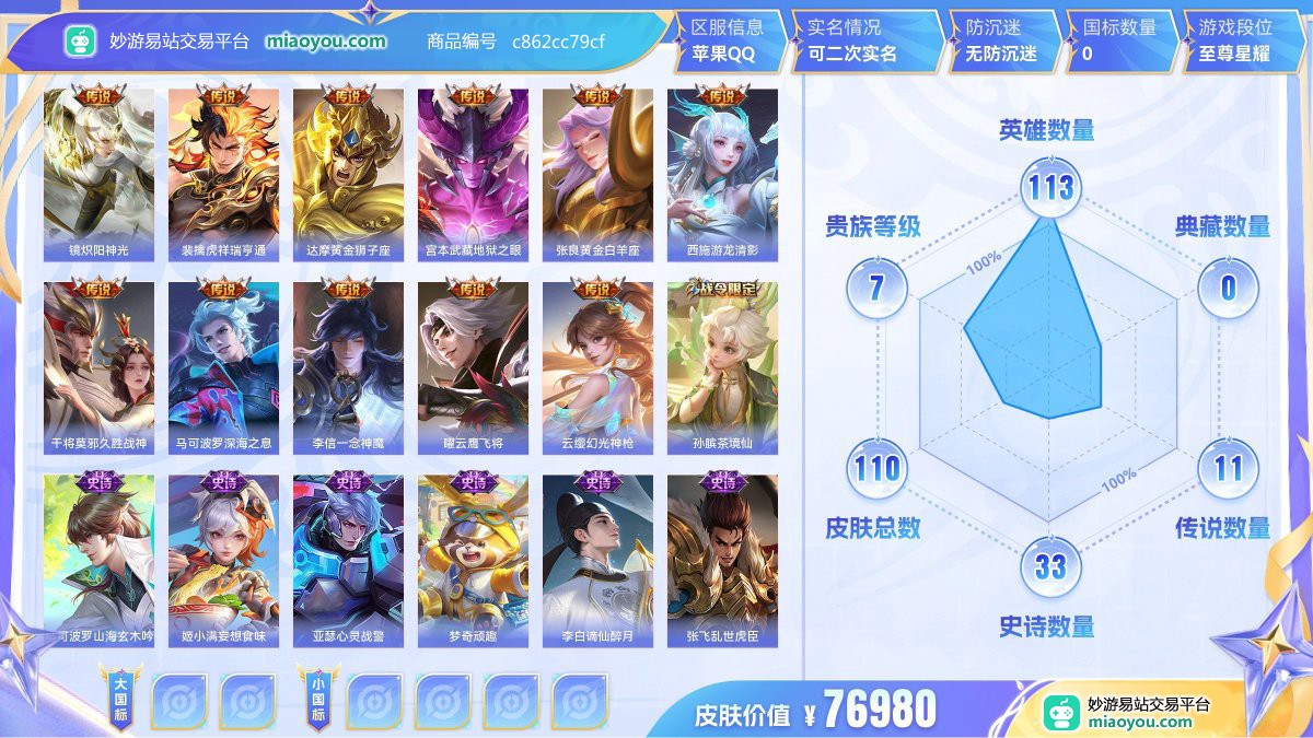 传说11 史诗33 限定32 英雄113 皮肤110  稀有英雄7 贵族7级 皮肤价值:76980  
【传说皮肤11】 镜炽阳神光 裴擒虎祥瑞亨通 达摩黄金狮子座 宫本武藏地狱之眼 张良黄金白羊座 西施游龙清影 干将莫邪久胜战神 马可波罗深海之息 李信一念神魔 曜云鹰飞将 云缨幻光神枪
【史诗皮肤33】 孙膑茶境仙 马可波罗山海玄木吟 姬小满妄想食味 亚瑟心灵战警 梦奇顽趣 李白谪仙醉月 张飞乱世虎臣 花木兰默契交锋 孙悟空至尊宝 孙尚香水果甜心 兰陵王暗隐猎兽者 貂蝉圣诞恋歌 橘右京修罗