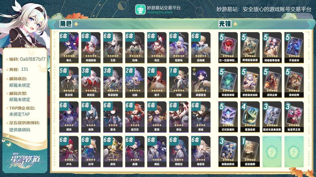 131黄，女主，14个五星角色:满命希儿，满命托帕账账，满命飞霄，满命阮梅，满命花火，满命知更鸟，满命杰帕德，5命瓦尔特，3命克拉拉，3命布洛妮娅，2命白露，2命姬子，1命彦卿，真理医生，14个五星光锥:精5记一位星神的陨落，精5我将巡征追猎，精5烦恼着幸福着，精5于夜色中，精5不息的演算，精5夜色流光溢彩，精5游戏尘寰，精5镜中故我，精5记忆的质料，精4星海巡航，精3但战斗还未结束，精3以世界之名，精3制胜的瞬间，精1如泥酣眠【邮箱未绑定】【邮箱未绑定】【自主截图】