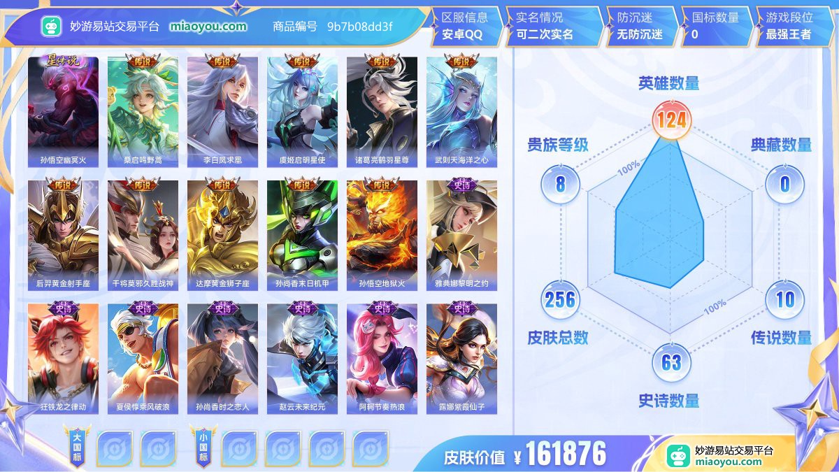 星元1 传说10 史诗63 限定72 英雄124 皮肤256  稀有英雄10 贵族8级 皮肤价值:161876  
【星元皮肤1】 孙悟空幽冥火
【传说皮肤10】 桑启鸣野蒿 李白凤求凰 虞姬启明星使 诸葛亮鹤羽星尊 武则天海洋之心 后羿黄金射手座 干将莫邪久胜战神 达摩黄金狮子座 孙尚香末日机甲 孙悟空地狱火
【史诗皮肤63】 雅典娜黎明之约 狂铁龙之律动 夏侯惇乘风破浪 孙尚香时之恋人 赵云未来纪元 阿轲节奏热浪 露娜紫霞仙子 百里守约百相守梦 兰陵王暗隐猎兽者 李元芳逐浪之夏 甄姬游