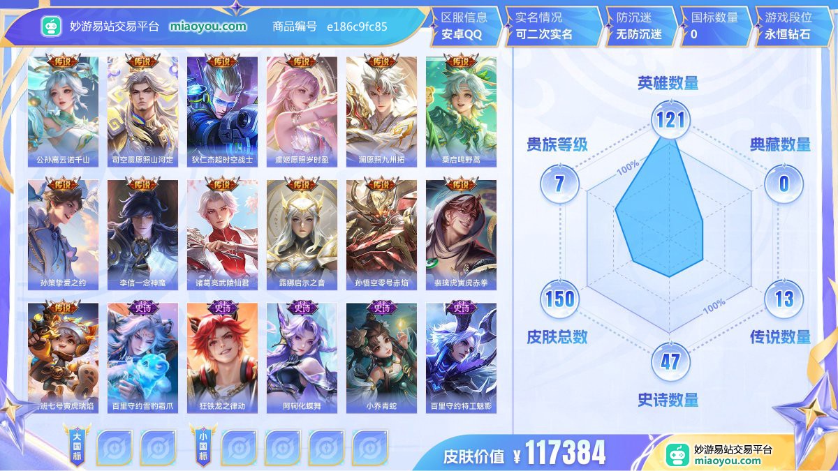 传说13 史诗47 限定57 英雄121 皮肤150  稀有英雄8 贵族7级 皮肤价值:117384  
【传说皮肤13】 公孙离云诺千山 司空震愿照山河定 狄仁杰超时空战士 虞姬愿照岁时盈 澜愿照九州拓 桑启鸣野蒿 孙策挚爱之约 李信一念神魔 诸葛亮武陵仙君 露娜启示之音 孙悟空零号赤焰 裴擒虎寅虎赤拳 鲁班七号寅虎瑞焰
【史诗皮肤47】 百里守约雪豹霜爪 狂铁龙之律动 阿轲化蝶舞 小乔青蛇 百里守约特工魅影 孙尚香时之恋人 弈星万物之道 蔡文姬舞动绿茵 甄姬冰雪圆舞曲 嬴政摇滚巨星 梦奇