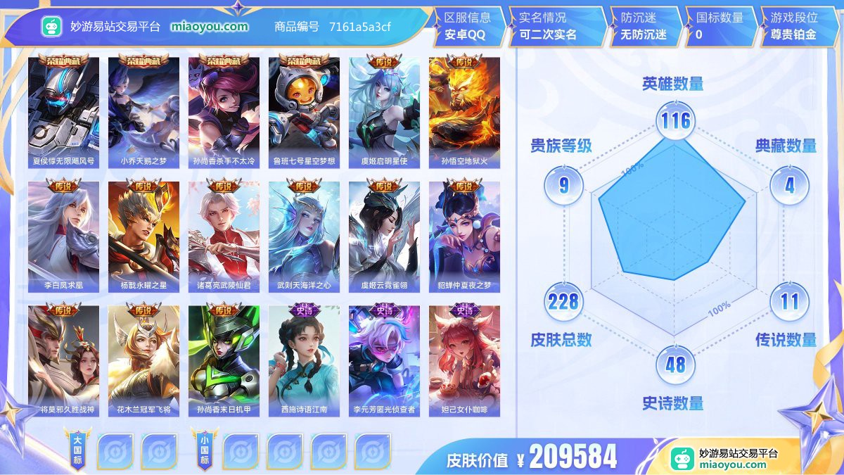 典藏4 传说11 史诗48 限定54 英雄116 皮肤228  稀有英雄9 贵族9级 皮肤价值:209584  
【荣耀典藏4】 夏侯惇无限飓风号 小乔天鹅之梦 孙尚香杀手不太冷 鲁班七号星空梦想
【传说皮肤11】 虞姬启明星使 孙悟空地狱火 李白凤求凰 杨戬永曜之星 诸葛亮武陵仙君 武则天海洋之心 虞姬云霓雀翎 貂蝉仲夏夜之梦 干将莫邪久胜战神 花木兰冠军飞将 孙尚香末日机甲
【史诗皮肤48】 西施诗语江南 李元芳匿光侦查者 妲己女仆咖啡 公孙离蜜橘之夏 李元芳逐浪之夏 阿轲暗夜猫娘 钟
