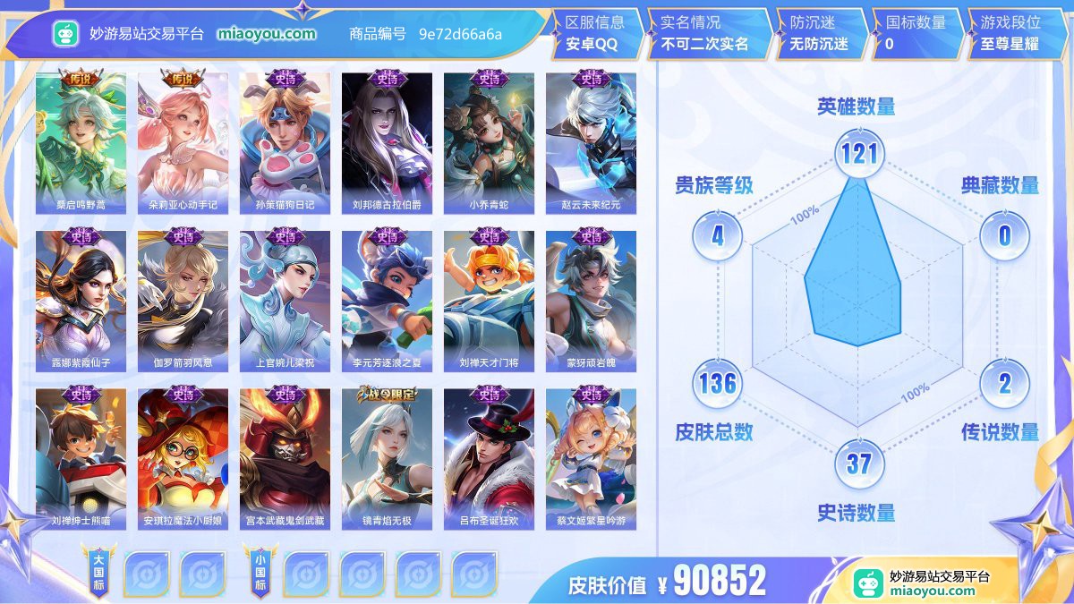 传说2 史诗37 限定40 英雄121 皮肤136  稀有英雄8 贵族4级 皮肤价值:90852  
【传说皮肤2】 桑启鸣野蒿 朵莉亚心动手记
【史诗皮肤37】 孙策猫狗日记 刘邦德古拉伯爵 小乔青蛇 赵云未来纪元 露娜紫霞仙子 伽罗箭羽风息 上官婉儿梁祝 李元芳逐浪之夏 刘禅天才门将 蒙犽顽岩魄 刘禅绅士熊喵 安琪拉魔法小厨娘 宫本武藏鬼剑武藏 镜青焰无极 吕布圣诞狂欢 蔡文姬繁星吟游 兰陵王暗隐猎兽者 阿古朵江河有灵 花木兰水晶猎龙者 貂蝉圣诞恋歌 暃星界游侠 孙尚香水果甜心 甄姬冰雪