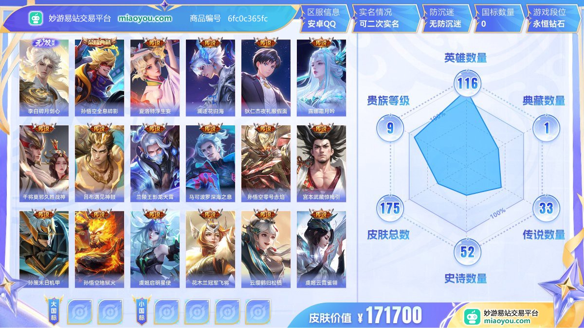 无双1 典藏1 传说33 史诗52 限定48 英雄116 皮肤175  稀有英雄6 贵族9级 皮肤价值:171700  
【无双皮肤1】 李白碎月剑心
【荣耀典藏1】 孙悟空全息碎影
【传说皮肤33】 夏洛特浮生妄 澜逐花归海 狄仁杰夜礼服假面 露娜霜月吟 干将莫邪久胜战神 吕布遇见神鼓 兰陵王影龙天霄 马可波罗深海之息 孙悟空零号赤焰 宫本武藏惊梅引 孙策末日机甲 孙悟空地狱火 虞姬启明星使 花木兰冠军飞将 云缨鹤归松栖 虞姬云霓雀翎 上官婉儿妄想奇谈 镜炽阳神光 澜电玩雷克斯 百里守约