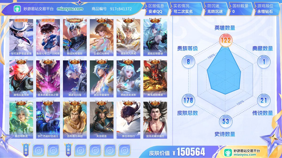 珍品传说2 典藏1 传说21 史诗53 限定50 英雄122 皮肤178  稀有英雄9 贵族8级 皮肤价值:150564  
【珍品传说2】 马可波罗怪盗基德 鲁班七号江户川柯南
【荣耀典藏1】 韩信弑枪猎影
【传说皮肤21】 云缨幻光神枪 澜愿照九州拓 虞姬启明星使 澜电玩雷克斯 宫本武藏地狱之眼 澜逐花归海 赵云淬星耀世 西施游龙清影 典韦战鼓燎原 桑启鸣野蒿 狄仁杰超时空战士 吕布遇见神鼓 关羽武圣 李白诗剑行 宫本武藏惊梅引 李信一念神魔 马超无双飞将 刘备时之恋人 曜山海苍雷引 