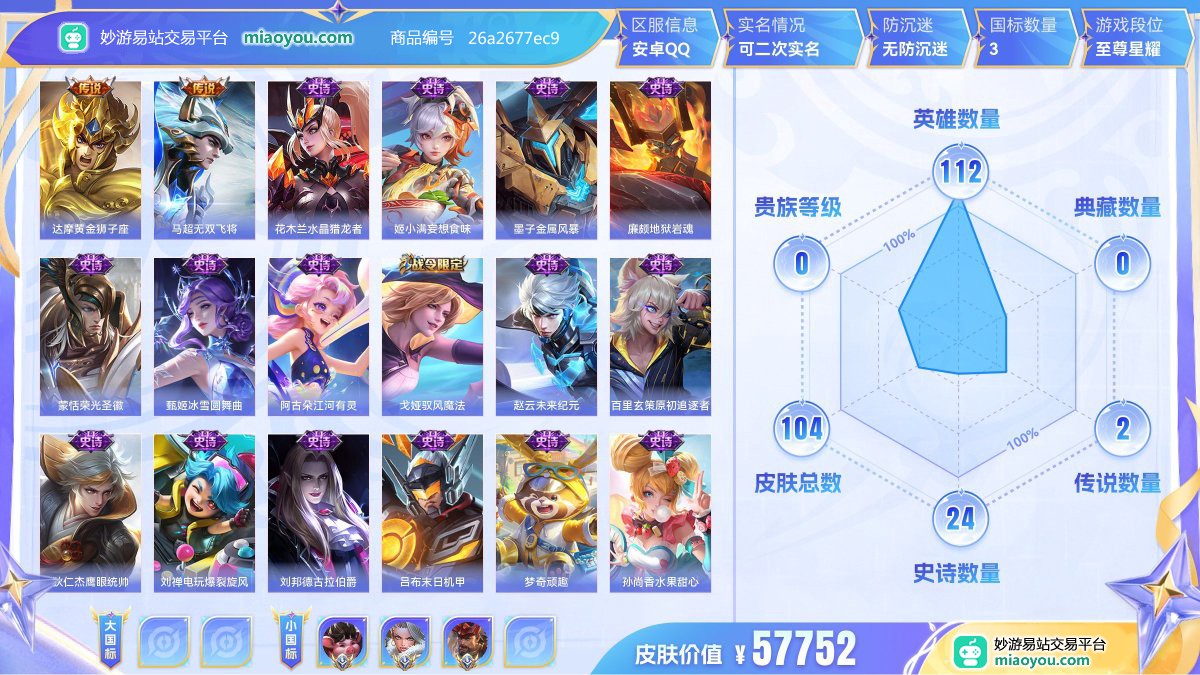 传说2 史诗24 限定29 英雄112 皮肤104  稀有英雄7 贵族0级 皮肤价值:57752  
【大国标0】
【小国标3】 国服猪八戒 国服钟无艳 国服廉颇
【传说皮肤2】 达摩黄金狮子座 马超无双飞将
【史诗皮肤24】 花木兰水晶猎龙者 姬小满妄想食味 墨子金属风暴 廉颇地狱岩魂 蒙恬荣光圣徽 甄姬冰雪圆舞曲 阿古朵江河有灵 戈娅驭风魔法 赵云未来纪元 百里玄策原初追逐者 狄仁杰鹰眼统帅 刘禅电玩爆裂旋风 刘邦德古拉伯爵 吕布末日机甲 梦奇顽趣 孙尚香水果甜心 元歌无心 貂蝉圣诞