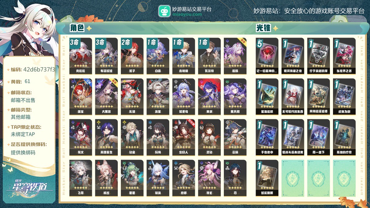 61黄，女主，33个五星角色:3命克拉拉，3命布洛妮娅，2命姬子，1命白露，1命杰帕德，1命瓦尔特，遐蝶，缇宝，大黑塔，乱破，流萤，知更鸟，黄泉，黑天鹅，花火，真理医生，砂金，阮梅，忘归人，灵砂，云璃，飞霄，椒丘，藿藿，镜流，彦卿，符玄，刃，罗刹，托帕账账，希儿，银狼，卡芙卡，13个五星光锥:精5记一位星神的陨落，精1银河铁道之夜，精1行于流逝的岸，精1以世界之名，精1星海巡航，精1无可取代的东西，精1我将巡征追猎，精1此身为剑，精1于夜色中，精1但战斗还未结束，精1雨一直下，精1孤独的疗愈，精