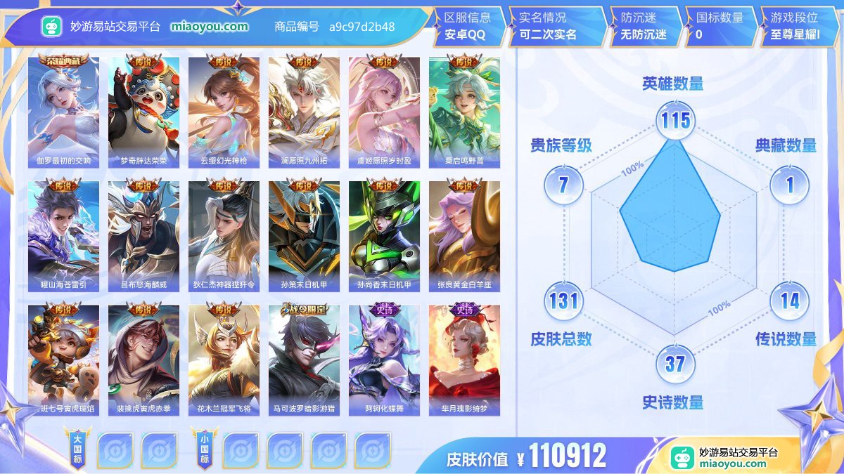 典藏1 传说14 史诗37 限定47 英雄115 皮肤131  稀有英雄6 贵族7级 皮肤价值:110912  
【荣耀典藏1】 伽罗最初的交响
【传说皮肤14】 梦奇胖达荣荣 云缨幻光神枪 澜愿照九州拓 虞姬愿照岁时盈 桑启鸣野蒿 曜山海苍雷引 吕布怒海麟威 狄仁杰神器狴犴令 孙策末日机甲 孙尚香末日机甲 张良黄金白羊座 鲁班七号寅虎瑞焰 裴擒虎寅虎赤拳 花木兰冠军飞将
【史诗皮肤37】 马可波罗暗影游猎 阿轲化蝶舞 芈月瑰影绮梦 狄仁杰绮世丹青 狄仁杰鹰眼统帅 吕布圣诞狂欢 苍狼魂孤将