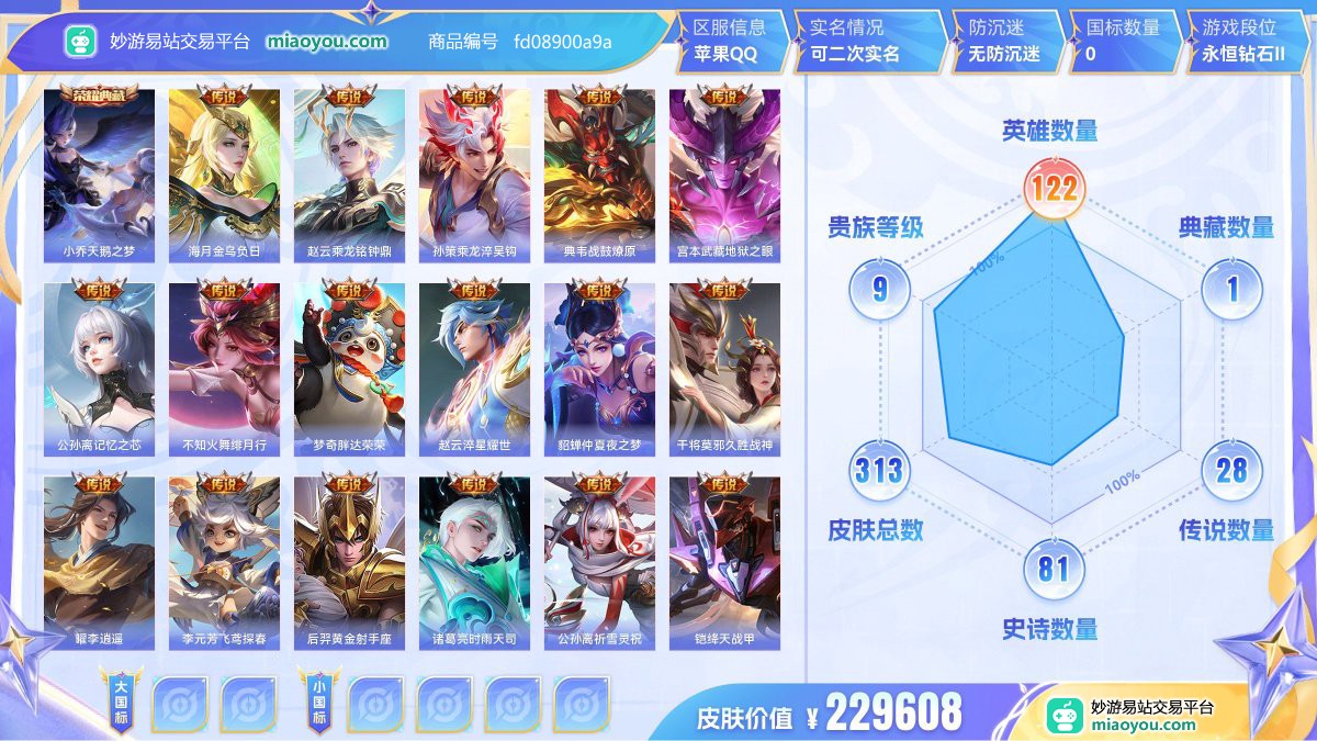 典藏1 传说28 史诗81 限定85 英雄122 皮肤313  稀有英雄9 贵族9级 皮肤价值:229608  
【荣耀典藏1】 小乔天鹅之梦
【传说皮肤28】 海月金乌负日 赵云乘龙铭钟鼎 孙策乘龙淬吴钩 典韦战鼓燎原 宫本武藏地狱之眼 公孙离记忆之芯 不知火舞绯月行 梦奇胖达荣荣 赵云淬星耀世 貂蝉仲夏夜之梦 干将莫邪久胜战神 曜李逍遥 李元芳飞鸢探春 后羿黄金射手座 诸葛亮时雨天司 公孙离祈雪灵祝 铠绛天战甲 虞姬启明星使 镜炽阳神光 孙悟空零号赤焰 李信一念神魔 百里玄策白虎志 虞姬