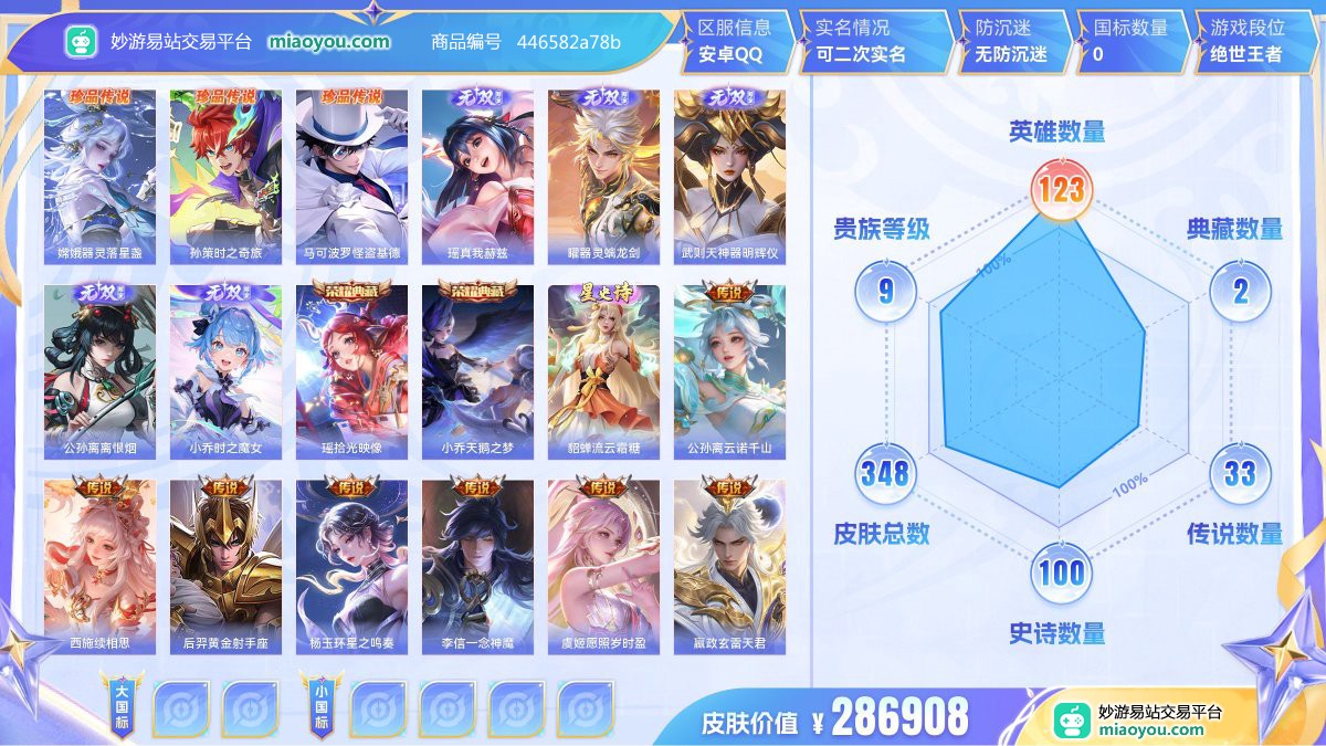 珍品传说3 无双5 典藏2 星元1 传说33 史诗100 限定128 英雄123 皮肤348  稀有英雄8 贵族9级 皮肤价值:286908  
【珍品传说3】 嫦娥器灵落星盏 孙策时之奇旅 马可波罗怪盗基德
【无双皮肤5】 瑶真我赫兹 曜器灵螭龙剑 武则天神器明辉仪 公孙离离恨烟 小乔时之魔女
【荣耀典藏2】 瑶拾光映像 小乔天鹅之梦
【星元皮肤1】 貂蝉流云霜糖
【传说皮肤33】 公孙离云诺千山 西施续相思 后羿黄金射手座 杨玉环星之鸣奏 李信一念神魔 虞姬愿照岁时盈 嬴政玄雷天君