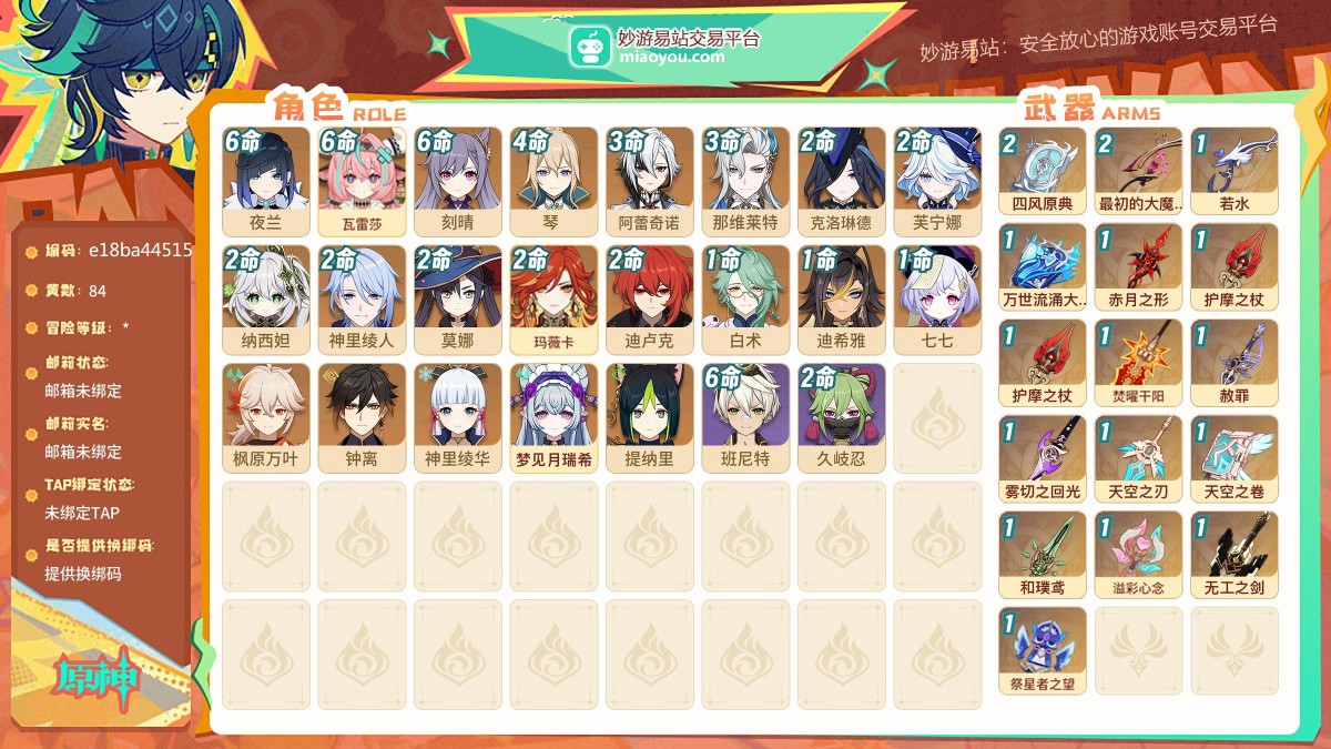 84黄，男主，21个五星角色:满命夜兰，满命瓦雷莎，满命刻晴，4命琴，3命阿蕾奇诺，3命那维莱特，2命克洛琳德，2命芙宁娜，2命纳西妲，2命神里绫人，2命莫娜，2命玛薇卡，2命迪卢克，1命白术，1命迪希雅，1命七七，枫原万叶，钟离，神里绫华，梦见月瑞希，提纳里，16个五星武器:精2四风原典，精2最初的大魔术，精1若水，精1万世流涌大典，精1赤月之形，精1护摩之杖，精1护摩之杖，精1焚曜千阳，精1赦罪，精1雾切之回光，精1天空之刃，精1天空之卷，精1和璞鸢，精1溢彩心念，精1无工之剑，精1祭星者之