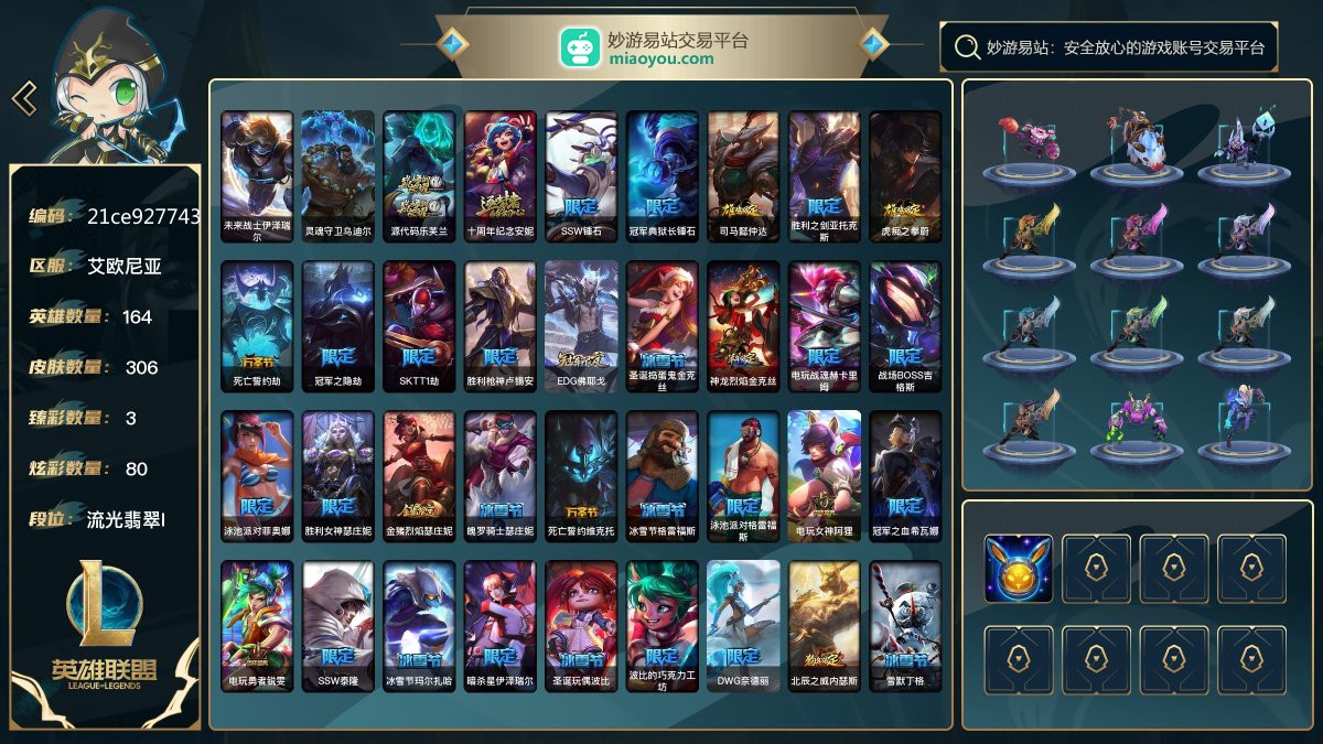 164英雄/386皮肤总数（原皮+炫彩）/306皮肤/0卓越/2终极/2神话/59限定/3臻彩/80炫彩/43传说/83史诗/ 单双流光翡翠/灵活流光翡翠 账号等级:291；云顶之弈：23小小英雄/2棋盘皮肤/0进攻特效/【终极皮肤2】/未来战士伊泽瑞尔/灵魂守卫乌迪尔【神话皮肤2】/源代码乐芙兰/十周年纪念安妮【限定皮肤59】/SSW锤石/冠军典狱长锤石/司马懿仲达/胜利之剑亚托克斯/虎痴之拳蔚/死亡誓约劫/冠军之隐劫/SKTT1劫/胜利枪神卢锡安/EDG佛耶戈/圣诞捣蛋鬼金克丝/神龙烈焰金克
