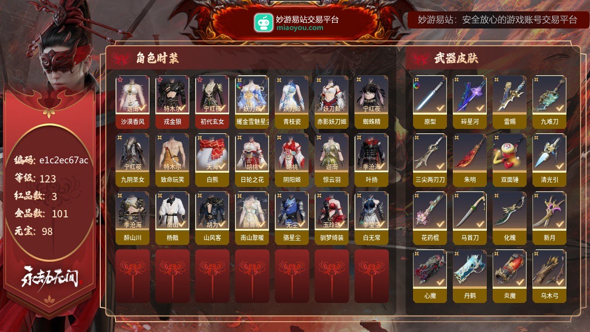 3红101金/123等级/98元宝红色神品：初代玄女,戎金狼,沙漠香风,角色金色外观：耀金·雪魅星尘,千秋匠心·青枝瓷,西行劫·蜘蛛精,九阴圣女,怪诞狂想·致命玩笑,冬日绮韵·白熊,时装-日轮之花,阴阳姬,惊云羽,流星群侠传·叶扬,醉山川,西行劫·杨戬,山风客,南山翠暖,流星群侠传·骆星尘,怪诞狂想·驯梦绮装,时装-白无常,时装-阴阳师·赤影妖刀姬,武器金色外观：2674·原型,碎星河,雷赐,九难刀,西行劫·三尖两刃刀,观山海·朱明,怪诞狂想·双面锤,雪夜·清光引,花药棍,华夏神兵·马首刀,化魄