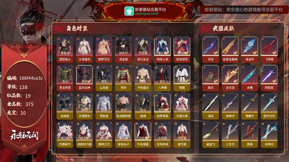 19红375金/138等级/10元宝红色神品：2674·终极型,冰魄,吉光羽,狼主,飞将戟,海龙吟,西行劫·如意金箍棒,天琼,监兵凶神,青龙将星,妖焰焚世,明瑶斗浪,初代玄女,戎金狼,鲤梦浮光,沙漠香风,熛怒炼火,角色金色外观：山风客,西行劫·悟空,街头狂欢·不败擂主,拳皇·八神庵,西行劫·杨戬,时装-武威侯,铸神·天渊御水,常胜袍,百战·破荆者,骁骑,怪诞狂想·驯梦绮装,时装-天通元君,阴阳师·灼舞桃节,决战平安京·御神之刃,掌珠仙子,夏日派对·午后瑰夏,时装-无明赤练,夜华朝,拳皇·夏尔美,
